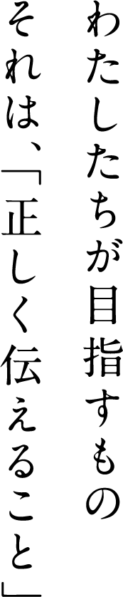 わたしたちが目指すもの　それは、「正しく伝えること」