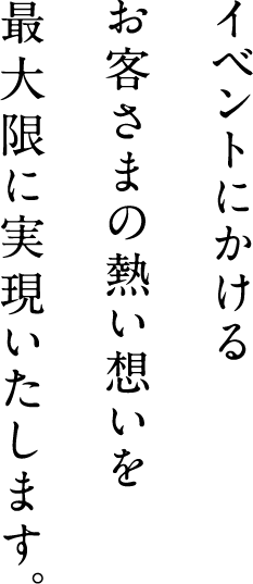 イベントにかけるお客さまの熱い想いを最大限に実現いたします。