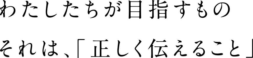 わたしたちが目指すもの　それは、「正しく伝えること」